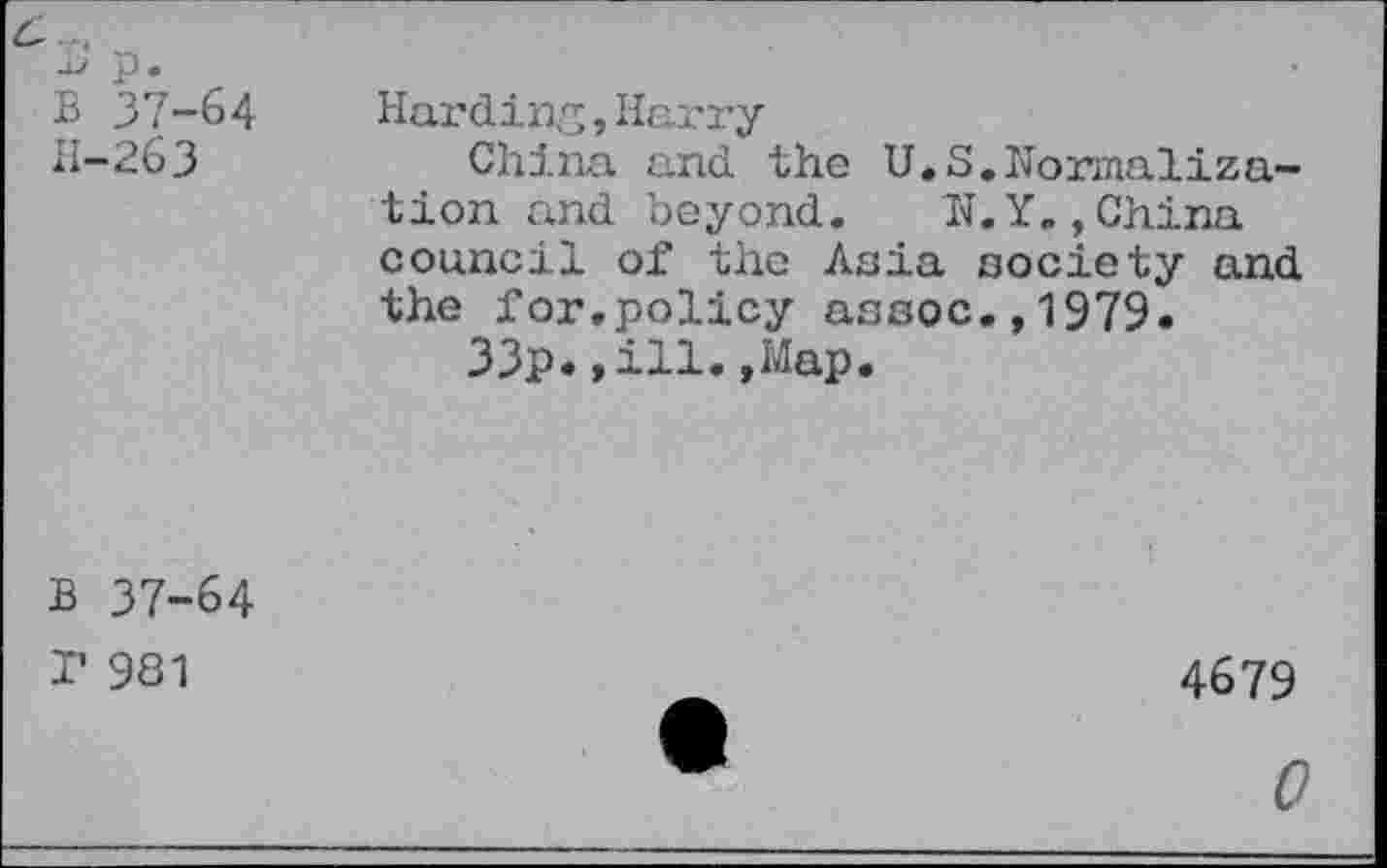 ﻿p. B 37-64 H-263	Harding,Harry China and the U.S.Normalization and beyond. N.Y.,China council of the Asia society and the for.policy assoc.,1979. 33p.»ill.»Map.
B 37-64 P 981	A	4679 *	0